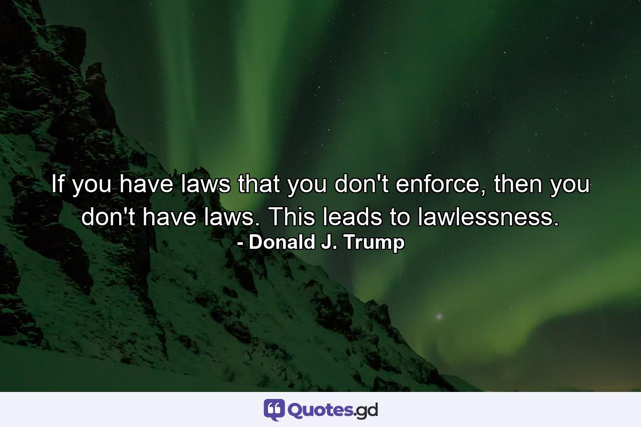 If you have laws that you don't enforce, then you don't have laws. This leads to lawlessness. - Quote by Donald J. Trump