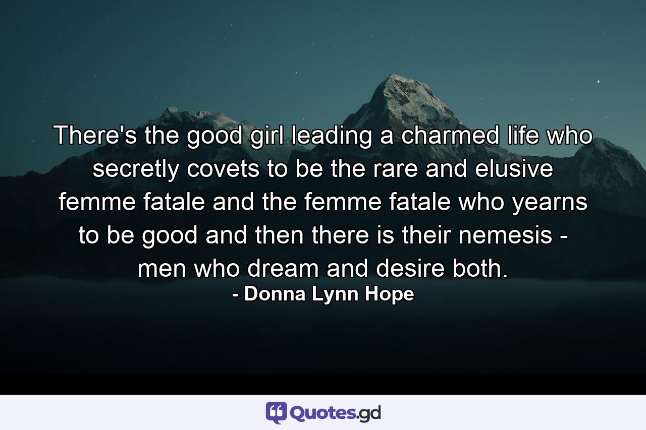 There's the good girl leading a charmed life who secretly covets to be the rare and elusive femme fatale and the femme fatale who yearns to be good and then there is their nemesis - men who dream and desire both. - Quote by Donna Lynn Hope