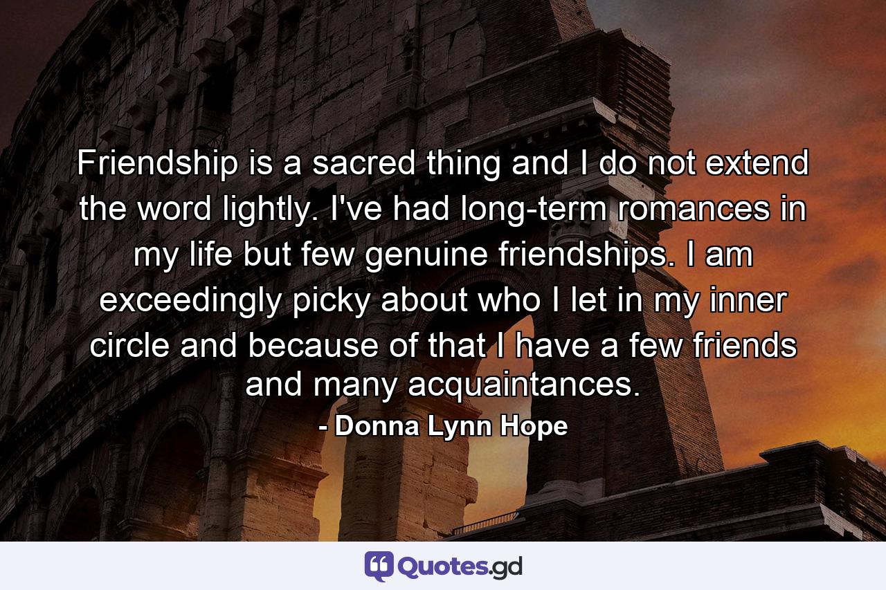 Friendship is a sacred thing and I do not extend the word lightly. I've had long-term romances in my life but few genuine friendships. I am exceedingly picky about who I let in my inner circle and because of that I have a few friends and many acquaintances. - Quote by Donna Lynn Hope