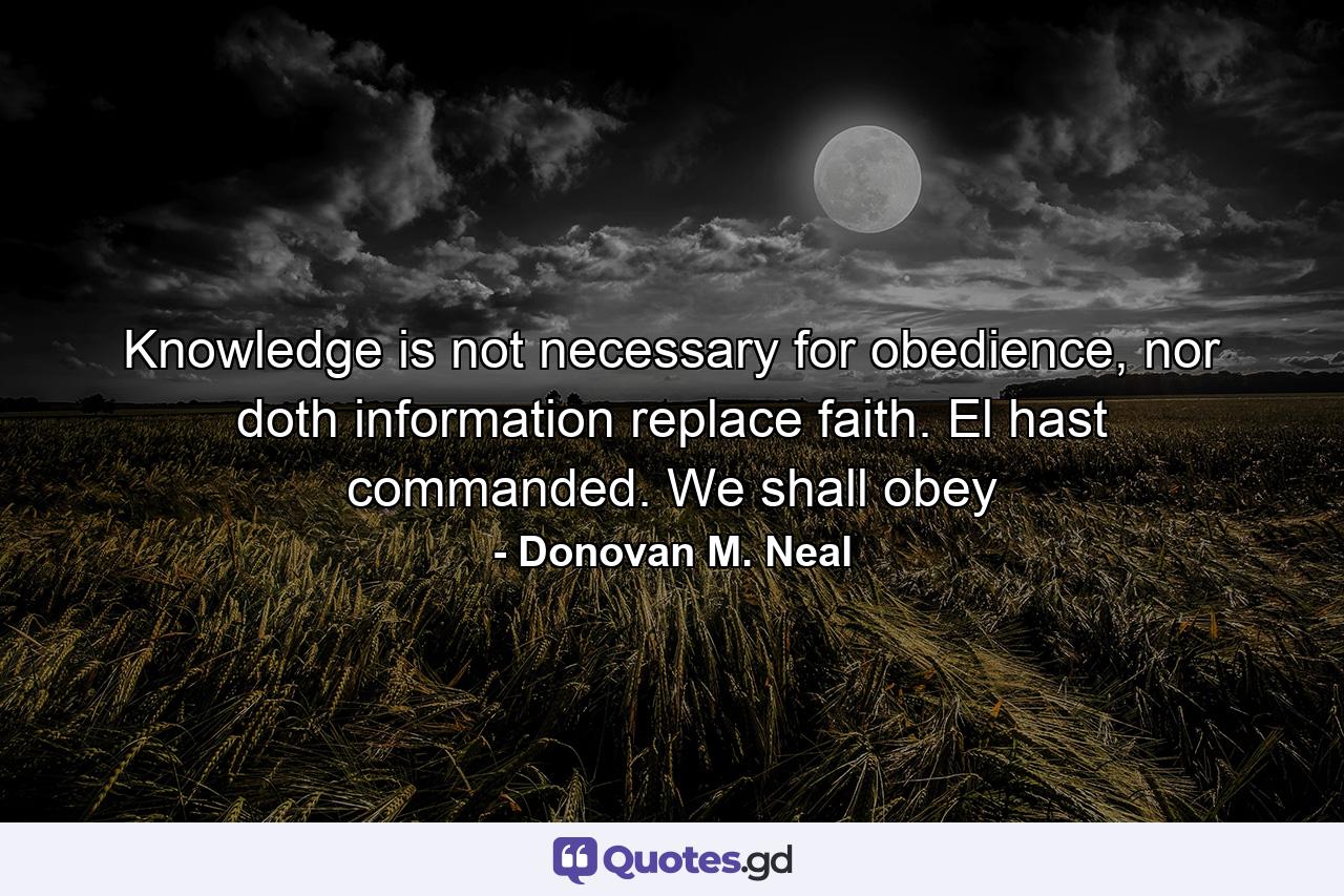 Knowledge is not necessary for obedience, nor doth information replace faith. El hast commanded. We shall obey - Quote by Donovan M. Neal