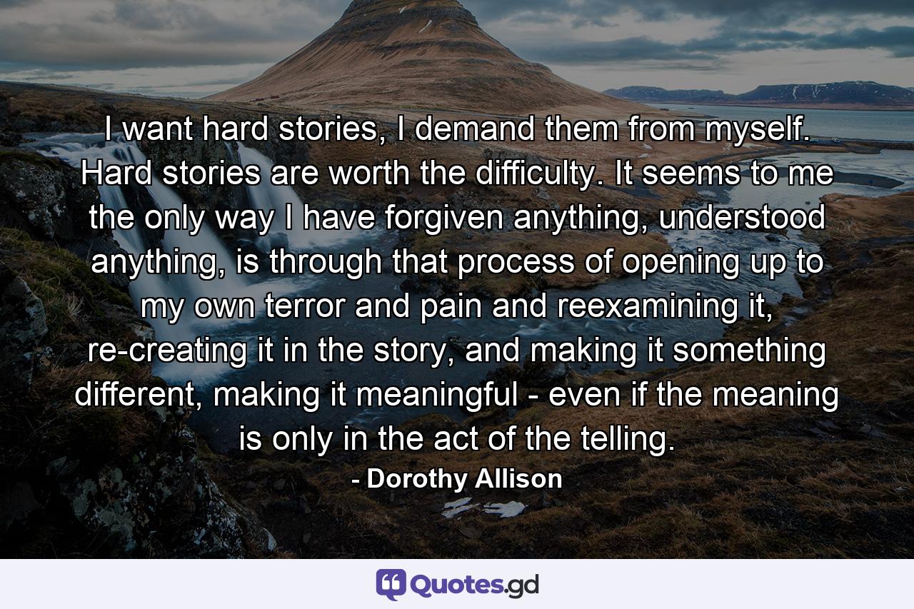 I want hard stories, I demand them from myself. Hard stories are worth the difficulty. It seems to me the only way I have forgiven anything, understood anything, is through that process of opening up to my own terror and pain and reexamining it, re-creating it in the story, and making it something different, making it meaningful - even if the meaning is only in the act of the telling. - Quote by Dorothy Allison