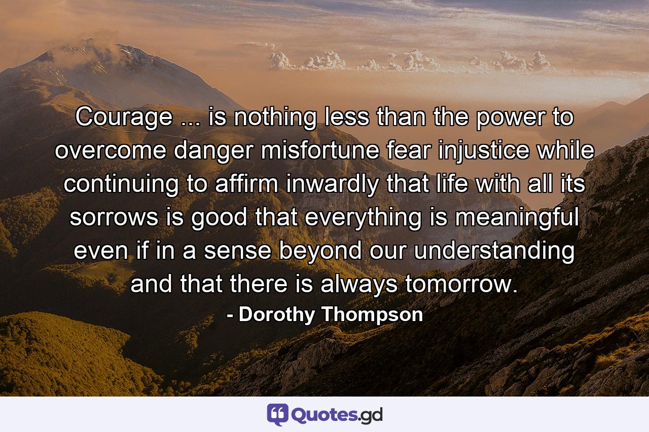 Courage ... is nothing less than the power to overcome danger  misfortune  fear  injustice  while continuing to affirm inwardly that life  with all its sorrows  is good  that everything is meaningful  even if in a sense beyond our understanding  and that there is always tomorrow. - Quote by Dorothy Thompson