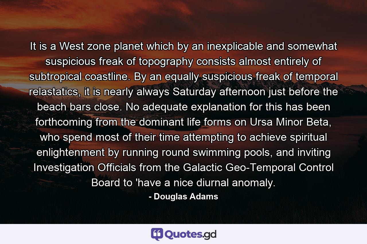 It is a West zone planet which by an inexplicable and somewhat suspicious freak of topography consists almost entirely of subtropical coastline. By an equally suspicious freak of temporal relastatics, it is nearly always Saturday afternoon just before the beach bars close. No adequate explanation for this has been forthcoming from the dominant life forms on Ursa Minor Beta, who spend most of their time attempting to achieve spiritual enlightenment by running round swimming pools, and inviting Investigation Officials from the Galactic Geo-Temporal Control Board to 'have a nice diurnal anomaly. - Quote by Douglas Adams