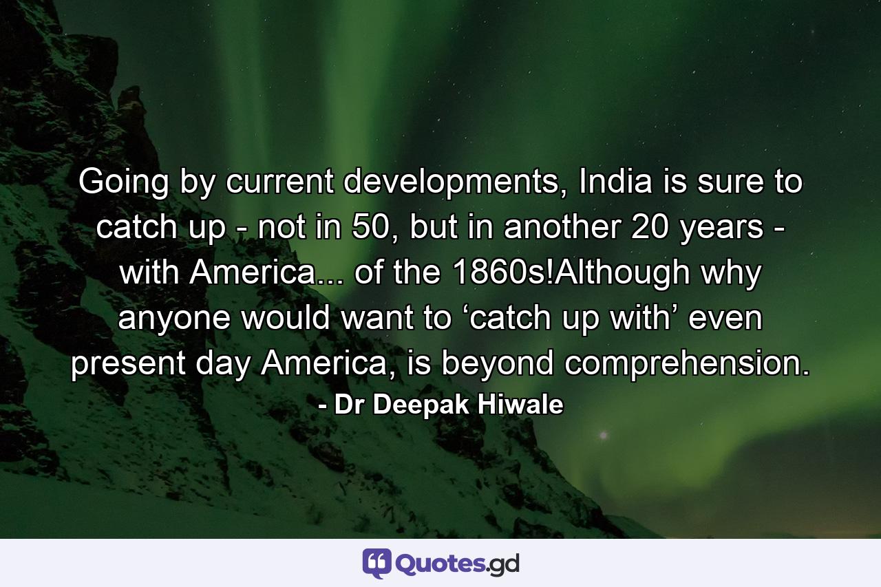 Going by current developments, India is sure to catch up - not in 50, but in another 20 years - with America... of the 1860s!Although why anyone would want to ‘catch up with’ even present day America, is beyond comprehension. - Quote by Dr Deepak Hiwale