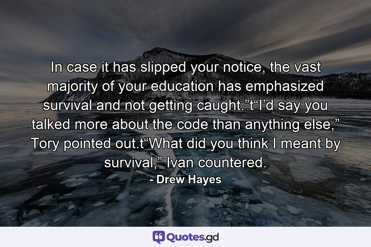 In case it has slipped your notice, the vast majority of your education has emphasized survival and not getting caught.”t“I’d say you talked more about the code than anything else,” Tory pointed out.t“What did you think I meant by survival,” Ivan countered. - Quote by Drew Hayes