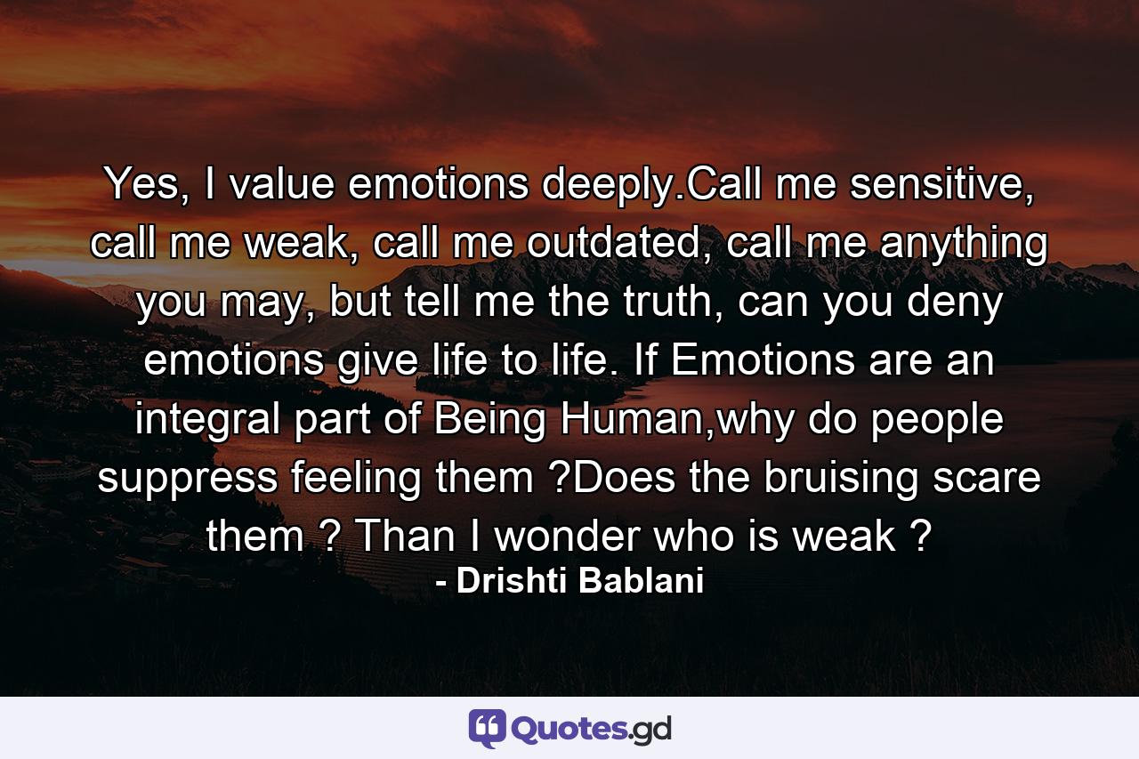 Yes, I value emotions deeply.Call me sensitive, call me weak, call me outdated, call me anything you may, but tell me the truth, can you deny emotions give life to life. If Emotions are an integral part of Being Human,why do people suppress feeling them ?Does the bruising scare them ? Than I wonder who is weak ? - Quote by Drishti Bablani