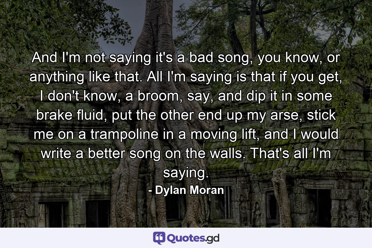 And I'm not saying it's a bad song, you know, or anything like that. All I'm saying is that if you get, I don't know, a broom, say, and dip it in some brake fluid, put the other end up my arse, stick me on a trampoline in a moving lift, and I would write a better song on the walls. That's all I'm saying. - Quote by Dylan Moran