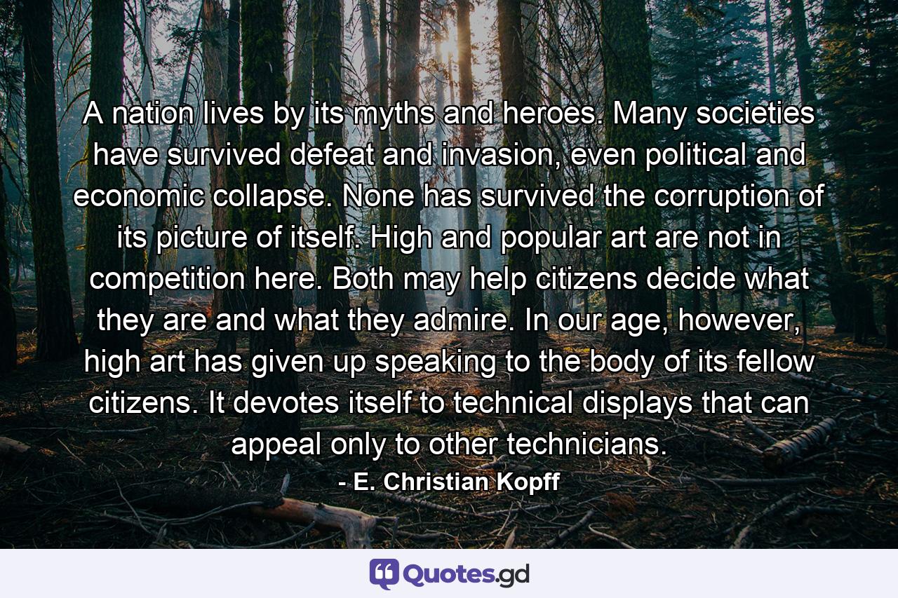 A nation lives by its myths and heroes. Many societies have survived defeat and invasion, even political and economic collapse. None has survived the corruption of its picture of itself. High and popular art are not in competition here. Both may help citizens decide what they are and what they admire. In our age, however, high art has given up speaking to the body of its fellow citizens. It devotes itself to technical displays that can appeal only to other technicians. - Quote by E. Christian Kopff