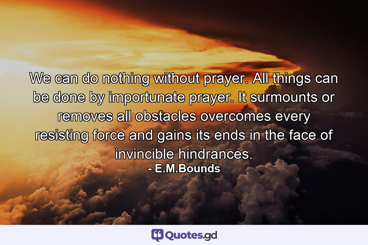 We can do nothing without prayer. All things can be done by importunate prayer. It surmounts or removes all obstacles  overcomes every resisting force and gains its ends in the face of invincible hindrances. - Quote by E.M.Bounds