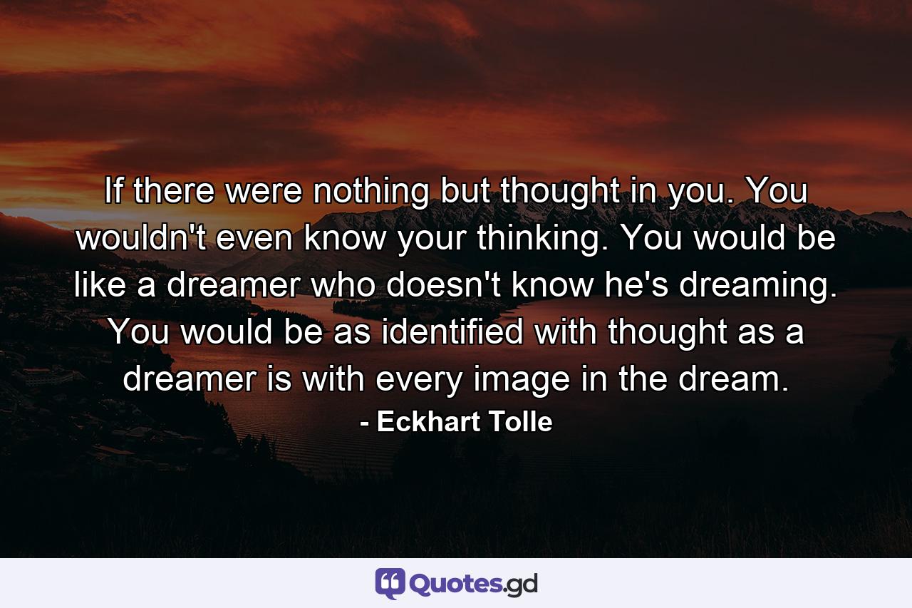 If there were nothing but thought in you. You wouldn't even know your thinking. You would be like a dreamer who doesn't know he's dreaming. You would be as identified with thought as a dreamer is with every image in the dream. - Quote by Eckhart Tolle