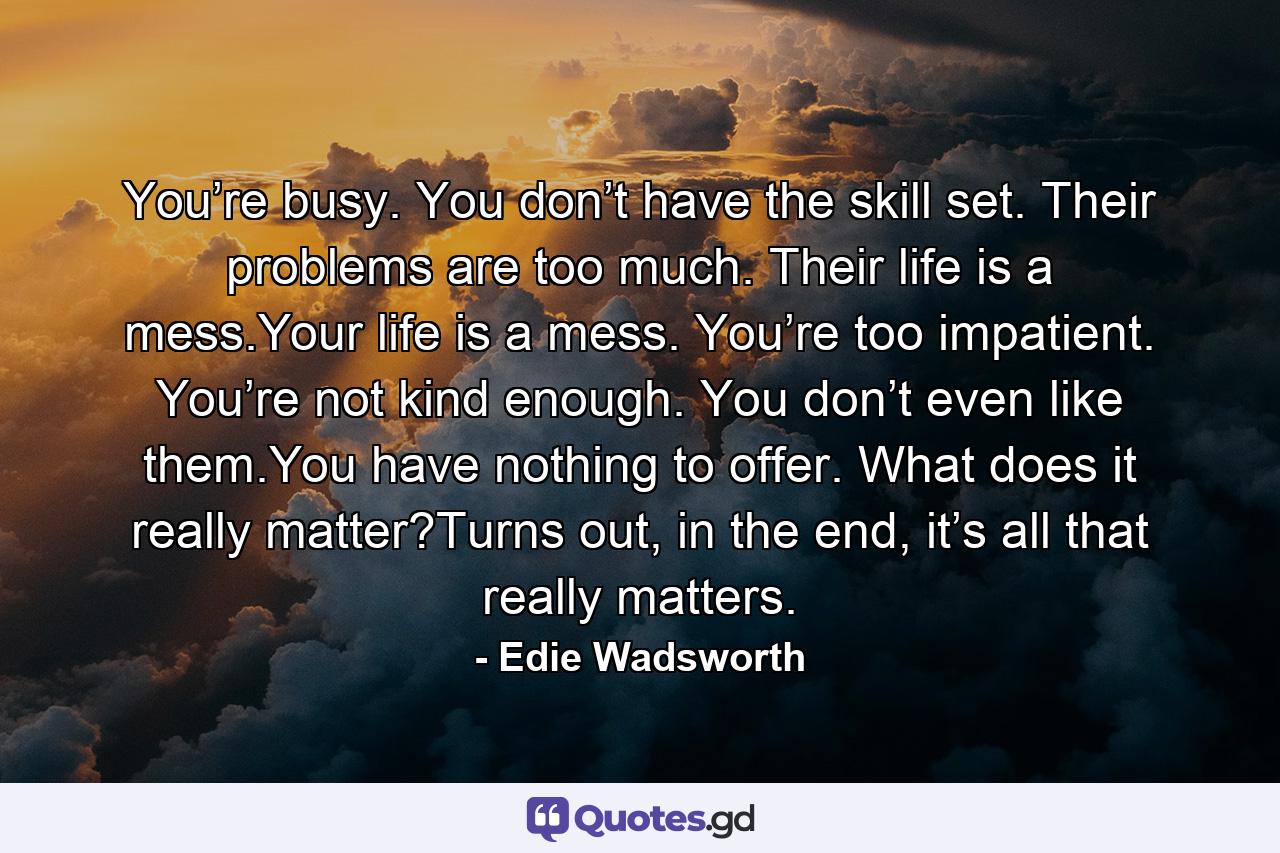 You’re busy. You don’t have the skill set. Their problems are too much. Their life is a mess.Your life is a mess. You’re too impatient. You’re not kind enough. You don’t even like them.You have nothing to offer. What does it really matter?Turns out, in the end, it’s all that really matters. - Quote by Edie Wadsworth