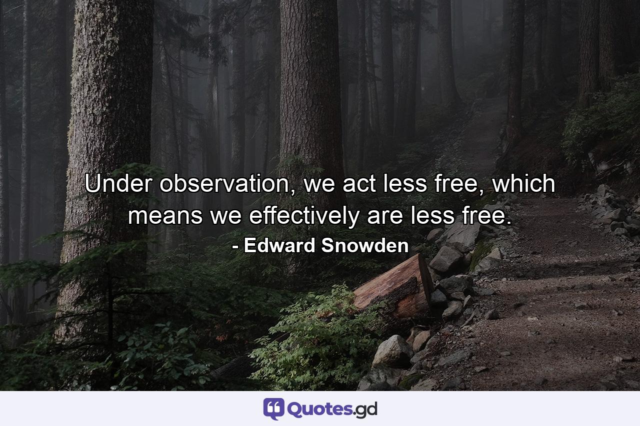 Under observation, we act less free, which means we effectively are less free. - Quote by Edward Snowden