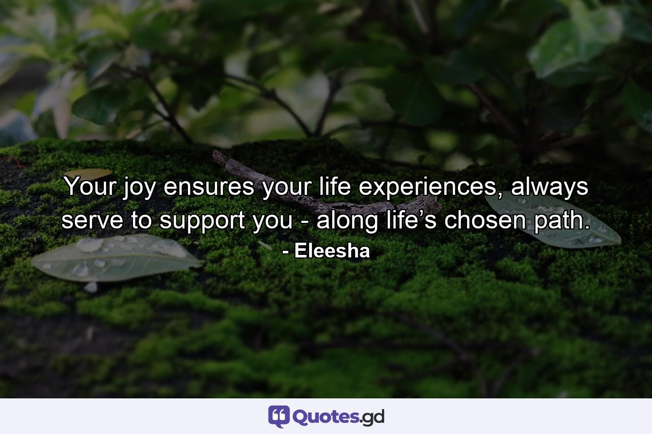 Your joy ensures your life experiences, always serve to support you - along life’s chosen path. - Quote by Eleesha