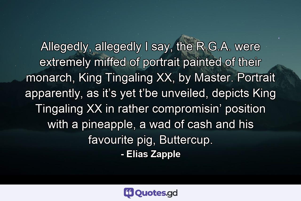 Allegedly, allegedly I say, the R.G.A. were extremely miffed of portrait painted of their monarch, King Tingaling XX, by Master. Portrait apparently, as it’s yet t’be unveiled, depicts King Tingaling XX in rather compromisin’ position with a pineapple, a wad of cash and his favourite pig, Buttercup. - Quote by Elias Zapple