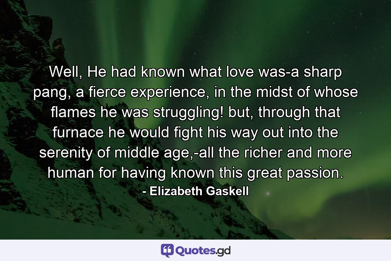 Well, He had known what love was-a sharp pang, a fierce experience, in the midst of whose flames he was struggling! but, through that furnace he would fight his way out into the serenity of middle age,-all the richer and more human for having known this great passion. - Quote by Elizabeth Gaskell