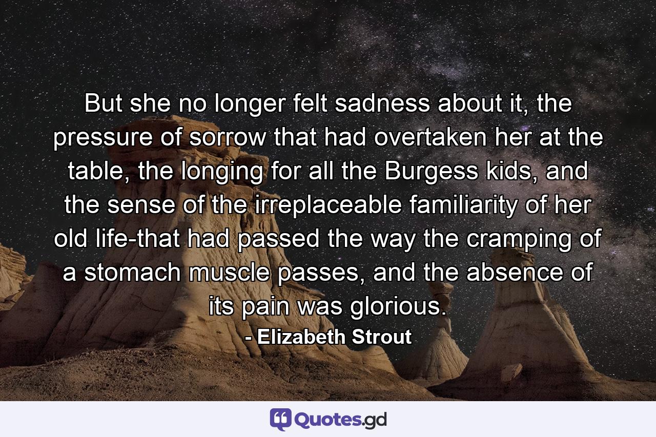 But she no longer felt sadness about it, the pressure of sorrow that had overtaken her at the table, the longing for all the Burgess kids, and the sense of the irreplaceable familiarity of her old life-that had passed the way the cramping of a stomach muscle passes, and the absence of its pain was glorious. - Quote by Elizabeth Strout