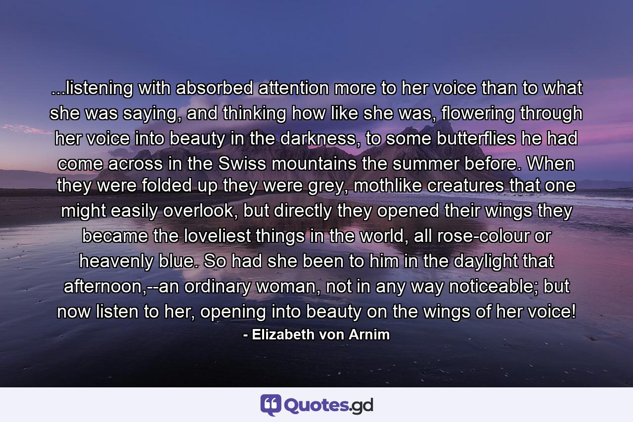 ...listening with absorbed attention more to her voice than to what she was saying, and thinking how like she was, flowering through her voice into beauty in the darkness, to some butterflies he had come across in the Swiss mountains the summer before. When they were folded up they were grey, mothlike creatures that one might easily overlook, but directly they opened their wings they became the loveliest things in the world, all rose-colour or heavenly blue. So had she been to him in the daylight that afternoon,--an ordinary woman, not in any way noticeable; but now listen to her, opening into beauty on the wings of her voice! - Quote by Elizabeth von Arnim