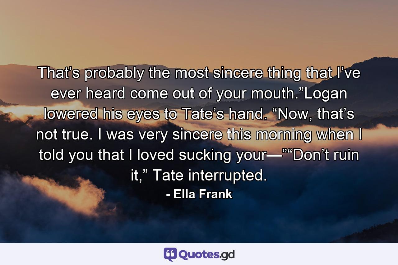 That’s probably the most sincere thing that I’ve ever heard come out of your mouth.”Logan lowered his eyes to Tate’s hand. “Now, that’s not true. I was very sincere this morning when I told you that I loved sucking your—”“Don’t ruin it,” Tate interrupted. - Quote by Ella Frank