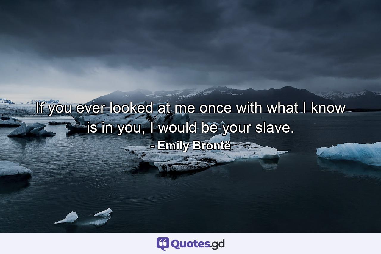 If you ever looked at me once with what I know is in you, I would be your slave. - Quote by Emily Brontë