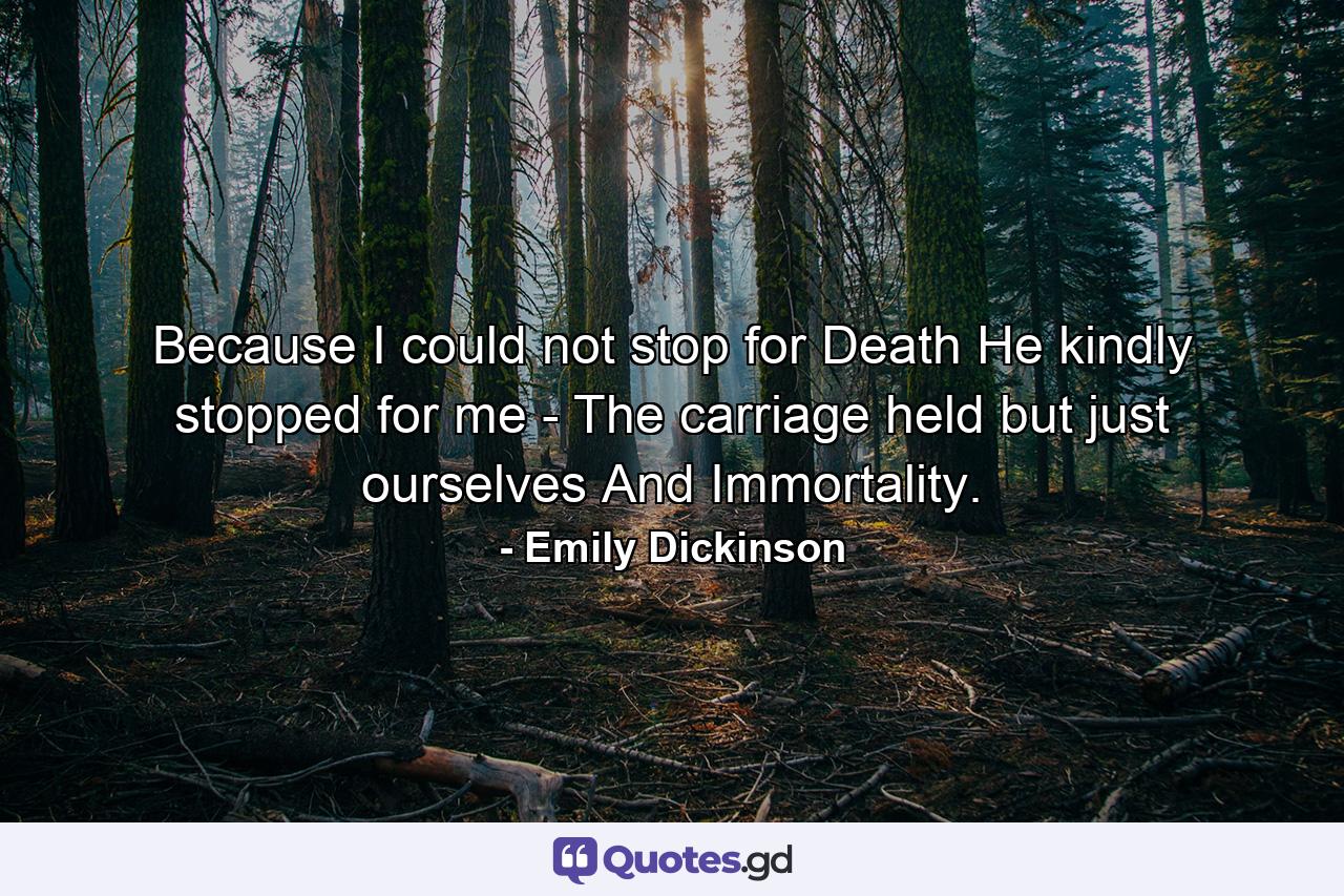 Because I could not stop for Death He kindly stopped for me - The carriage held but just ourselves And Immortality. - Quote by Emily Dickinson