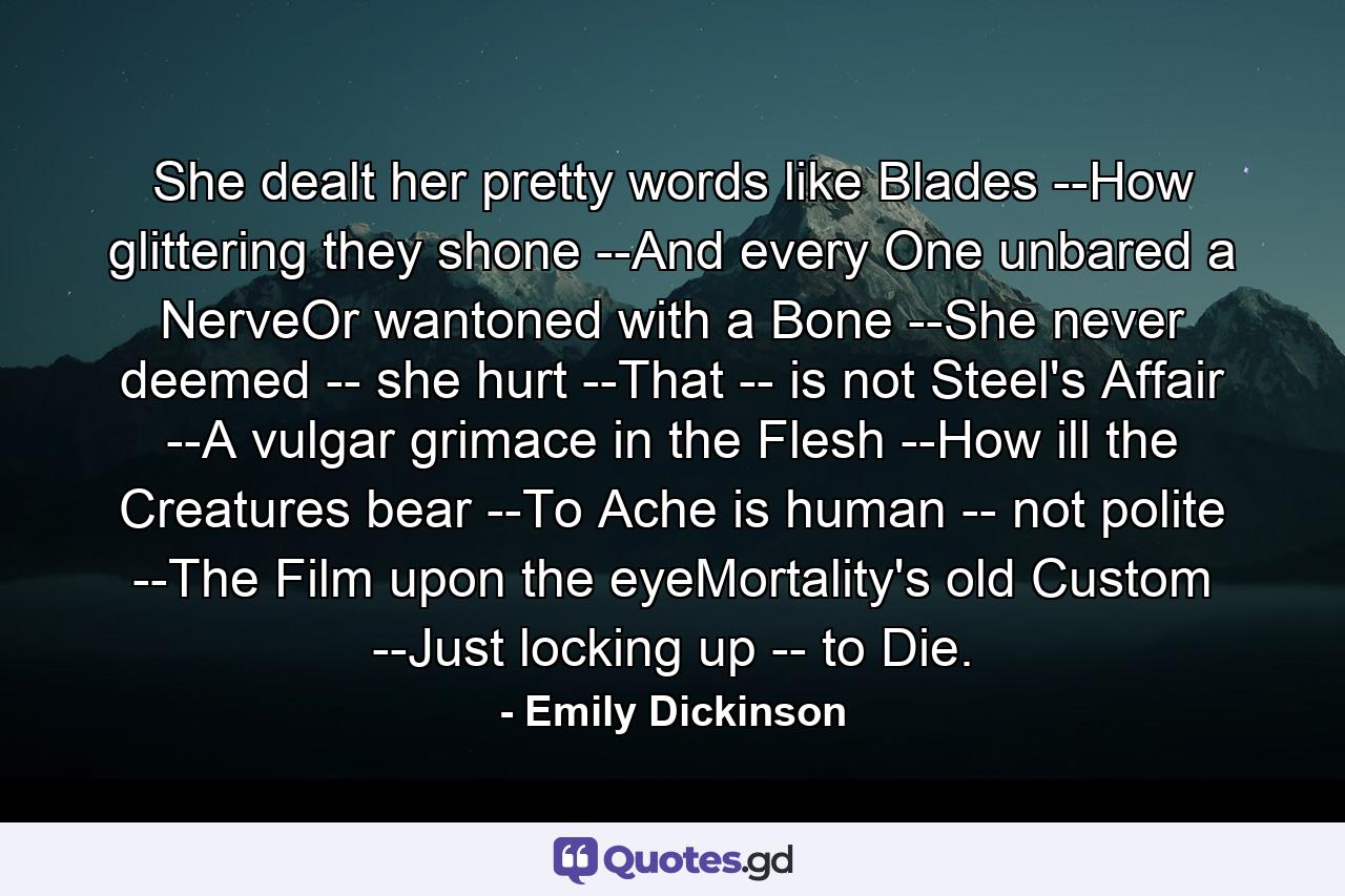 She dealt her pretty words like Blades --How glittering they shone --And every One unbared a NerveOr wantoned with a Bone --She never deemed -- she hurt --That -- is not Steel's Affair --A vulgar grimace in the Flesh --How ill the Creatures bear --To Ache is human -- not polite --The Film upon the eyeMortality's old Custom --Just locking up -- to Die. - Quote by Emily Dickinson