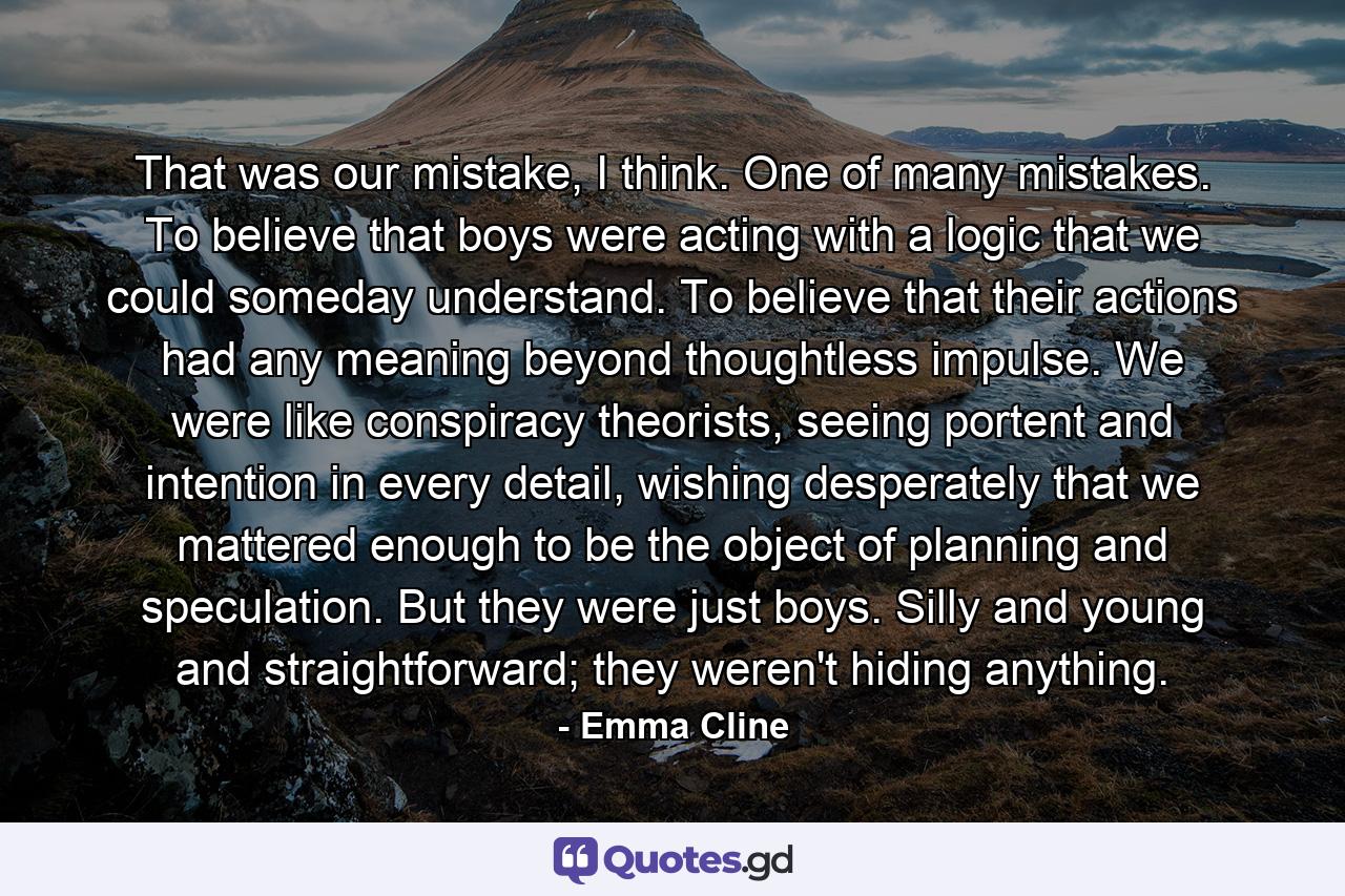 That was our mistake, I think. One of many mistakes. To believe that boys were acting with a logic that we could someday understand. To believe that their actions had any meaning beyond thoughtless impulse. We were like conspiracy theorists, seeing portent and intention in every detail, wishing desperately that we mattered enough to be the object of planning and speculation. But they were just boys. Silly and young and straightforward; they weren't hiding anything. - Quote by Emma Cline