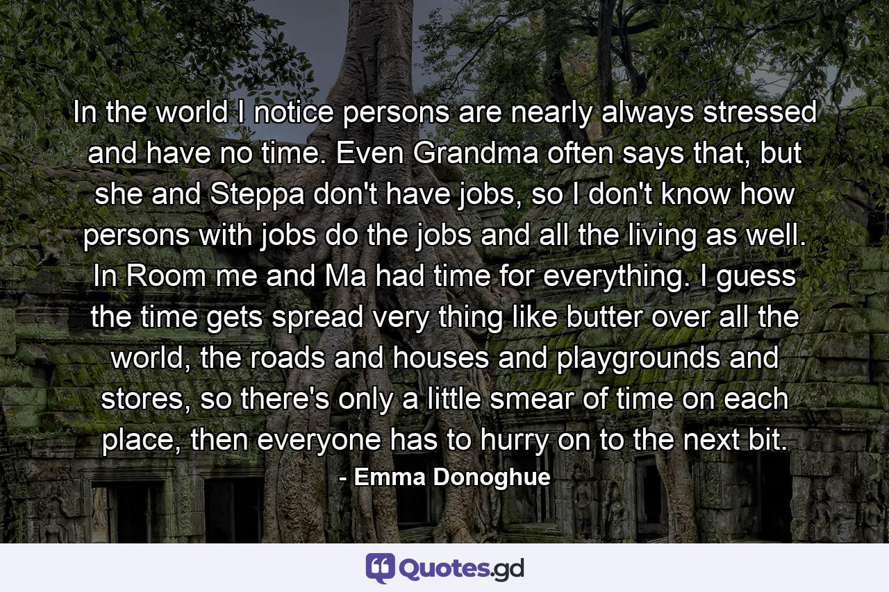 In the world I notice persons are nearly always stressed and have no time. Even Grandma often says that, but she and Steppa don't have jobs, so I don't know how persons with jobs do the jobs and all the living as well. In Room me and Ma had time for everything. I guess the time gets spread very thing like butter over all the world, the roads and houses and playgrounds and stores, so there's only a little smear of time on each place, then everyone has to hurry on to the next bit. - Quote by Emma Donoghue