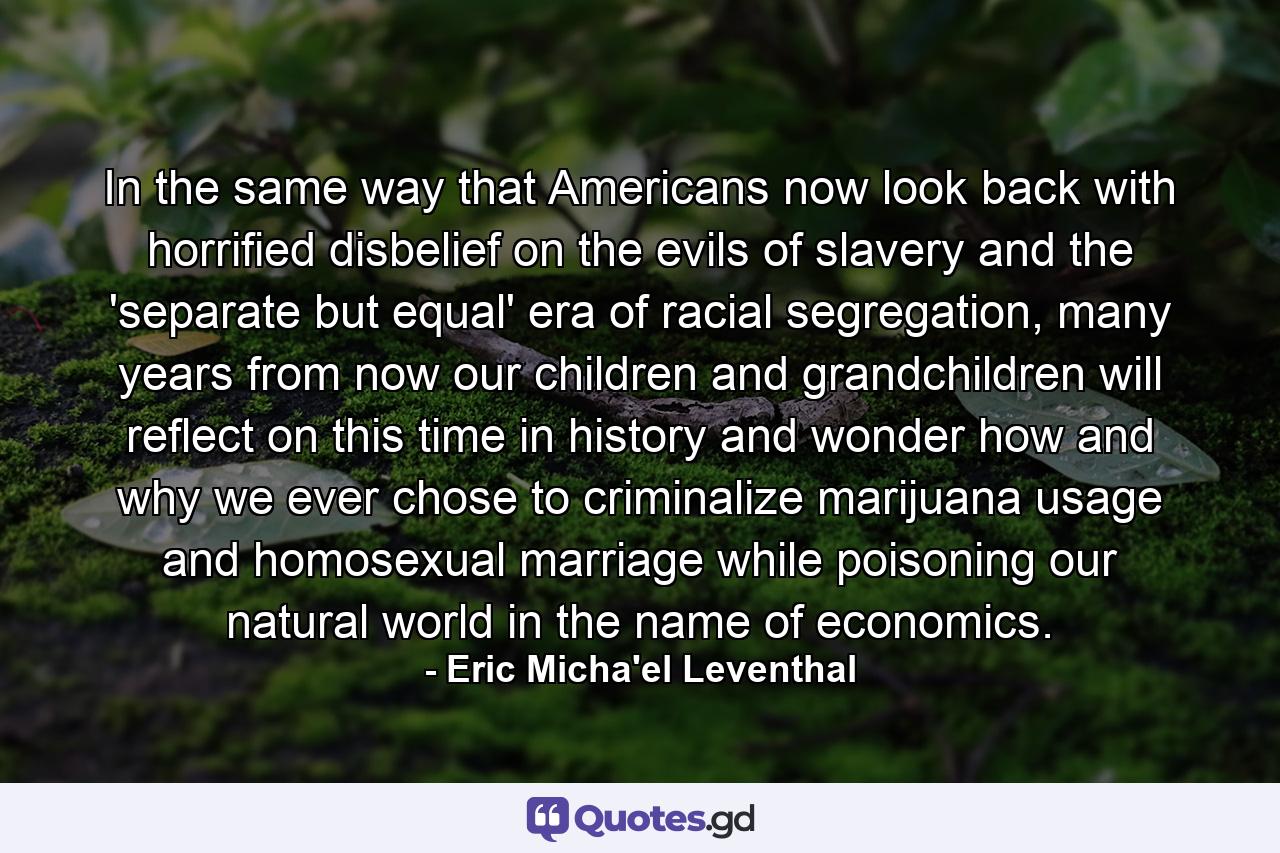 In the same way that Americans now look back with horrified disbelief on the evils of slavery and the 'separate but equal' era of racial segregation, many years from now our children and grandchildren will reflect on this time in history and wonder how and why we ever chose to criminalize marijuana usage and homosexual marriage while poisoning our natural world in the name of economics. - Quote by Eric Micha'el Leventhal