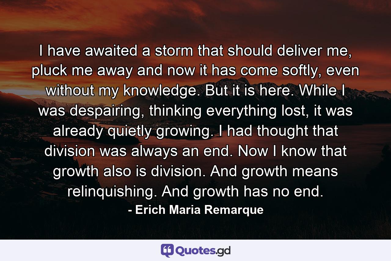 I have awaited a storm that should deliver me, pluck me away and now it has come softly, even without my knowledge. But it is here. While I was despairing, thinking everything lost, it was already quietly growing. I had thought that division was always an end. Now I know that growth also is division. And growth means relinquishing. And growth has no end. - Quote by Erich Maria Remarque