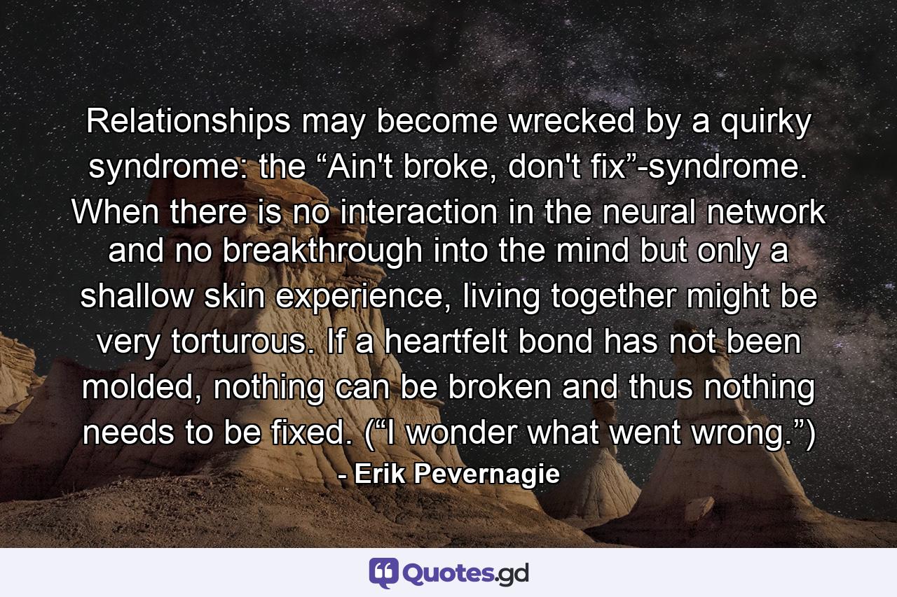 Relationships may become wrecked by a quirky syndrome: the “Ain't broke, don't fix”-syndrome. When there is no interaction in the neural network and no breakthrough into the mind but only a shallow skin experience, living together might be very torturous. If a heartfelt bond has not been molded, nothing can be broken and thus nothing needs to be fixed. (“I wonder what went wrong.”) - Quote by Erik Pevernagie