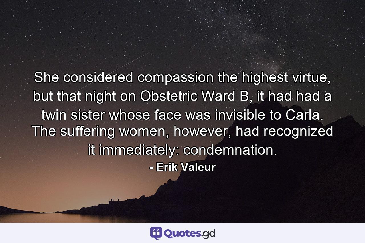 She considered compassion the highest virtue, but that night on Obstetric Ward B, it had had a twin sister whose face was invisible to Carla. The suffering women, however, had recognized it immediately: condemnation. - Quote by Erik Valeur