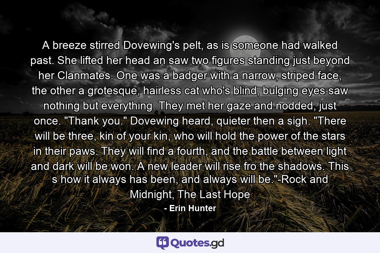 A breeze stirred Dovewing's pelt, as is someone had walked past. She lifted her head an saw two figures standing just beyond her Clanmates. One was a badger with a narrow, striped face, the other a grotesque, hairless cat who's blind, bulging eyes saw nothing but everything. They met her gaze and nodded, just once. 