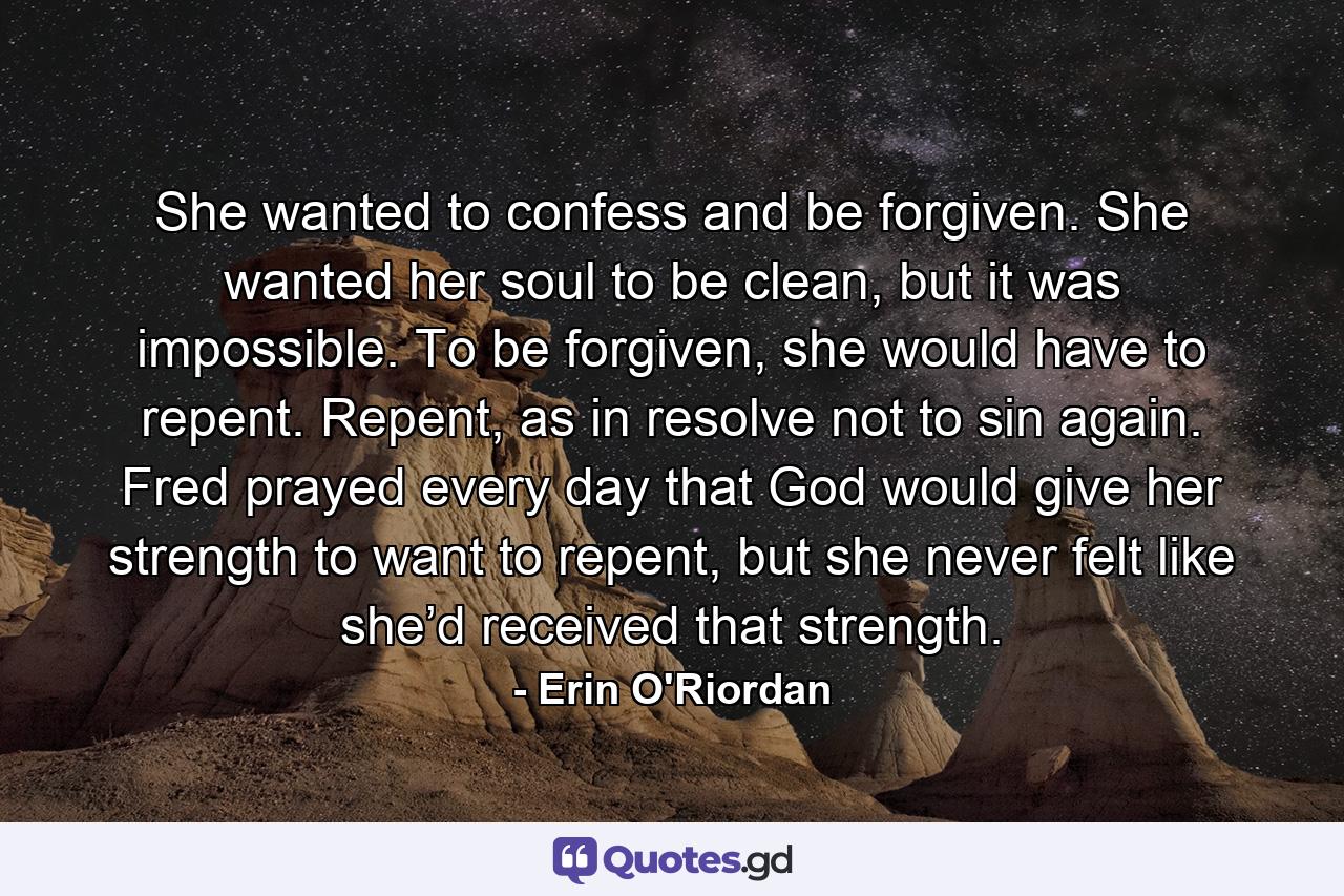 She wanted to confess and be forgiven. She wanted her soul to be clean, but it was impossible. To be forgiven, she would have to repent. Repent, as in resolve not to sin again. Fred prayed every day that God would give her strength to want to repent, but she never felt like she’d received that strength. - Quote by Erin O'Riordan