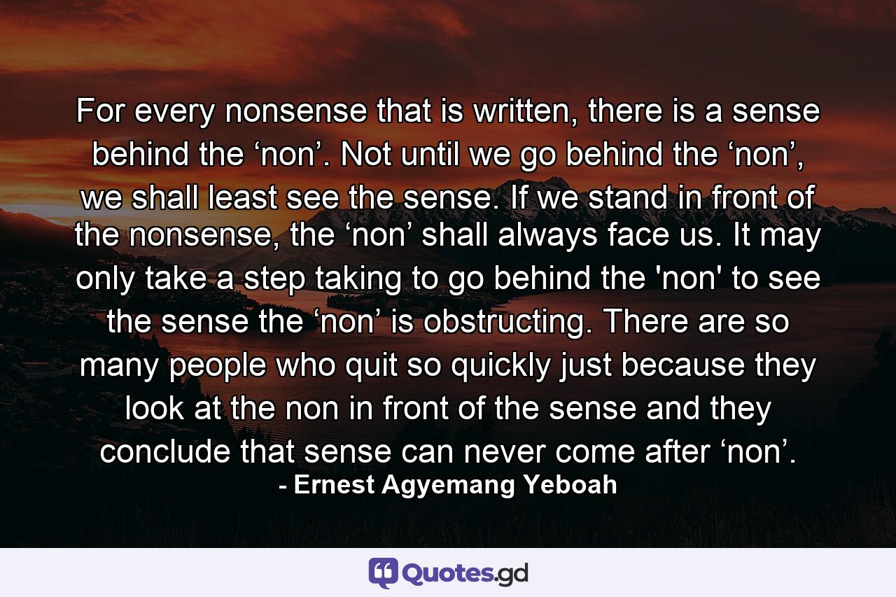 For every nonsense that is written, there is a sense behind the ‘non’. Not until we go behind the ‘non’, we shall least see the sense. If we stand in front of the nonsense, the ‘non’ shall always face us. It may only take a step taking to go behind the 'non' to see the sense the ‘non’ is obstructing. There are so many people who quit so quickly just because they look at the non in front of the sense and they conclude that sense can never come after ‘non’. - Quote by Ernest Agyemang Yeboah