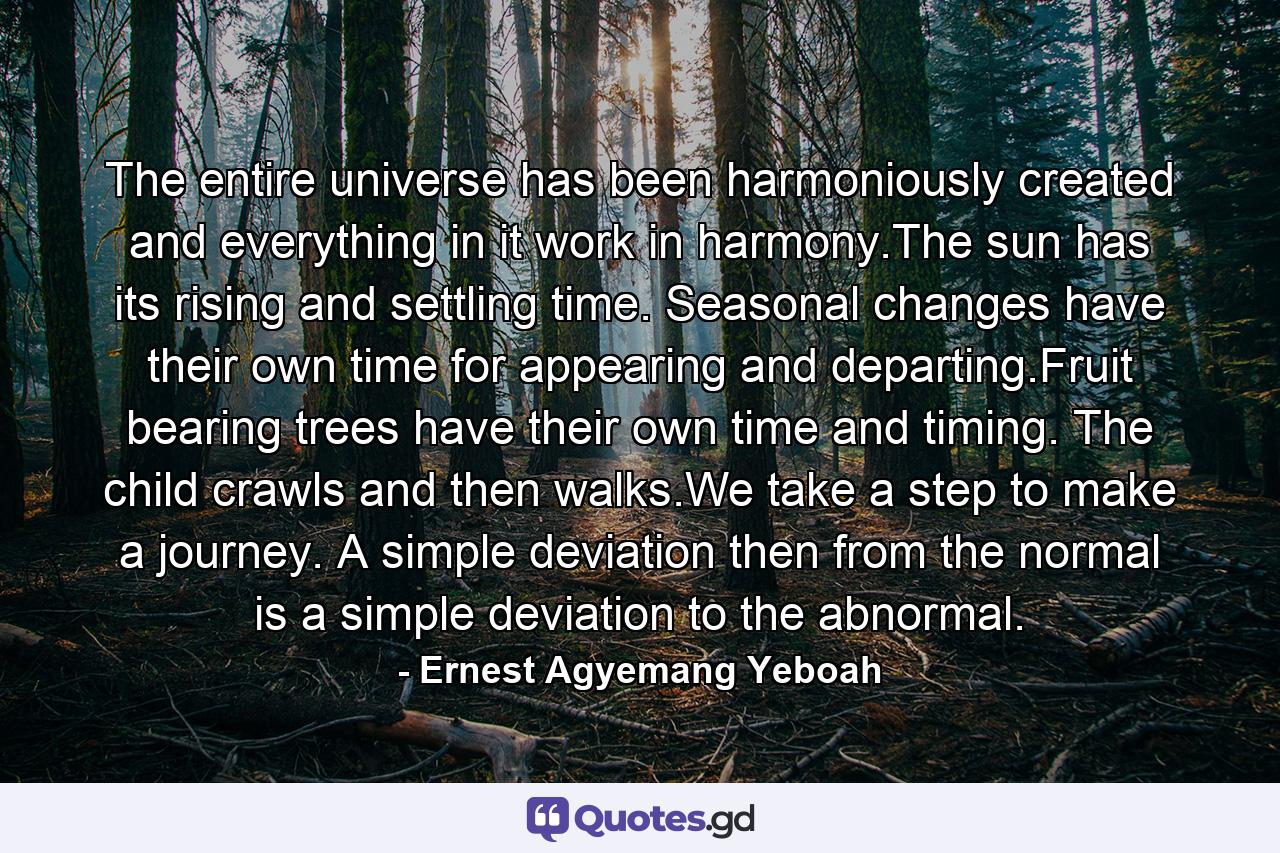 The entire universe has been harmoniously created and everything in it work in harmony.The sun has its rising and settling time. Seasonal changes have their own time for appearing and departing.Fruit bearing trees have their own time and timing. The child crawls and then walks.We take a step to make a journey. A simple deviation then from the normal is a simple deviation to the abnormal. - Quote by Ernest Agyemang Yeboah