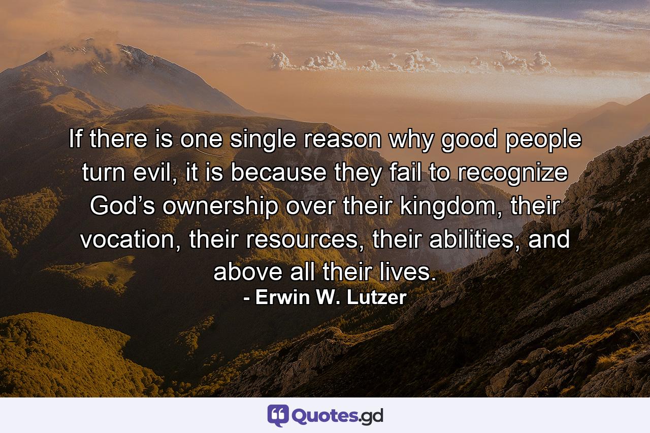 If there is one single reason why good people turn evil, it is because they fail to recognize God’s ownership over their kingdom, their vocation, their resources, their abilities, and above all their lives. - Quote by Erwin W. Lutzer