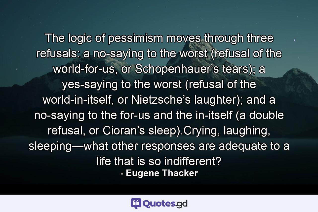 The logic of pessimism moves through three refusals: a no-saying to the worst (refusal of the world-for-us, or Schopenhauer’s tears); a yes-saying to the worst (refusal of the world-in-itself, or Nietzsche’s laughter); and a no-saying to the for-us and the in-itself (a double refusal, or Cioran’s sleep).Crying, laughing, sleeping—what other responses are adequate to a life that is so indifferent? - Quote by Eugene Thacker