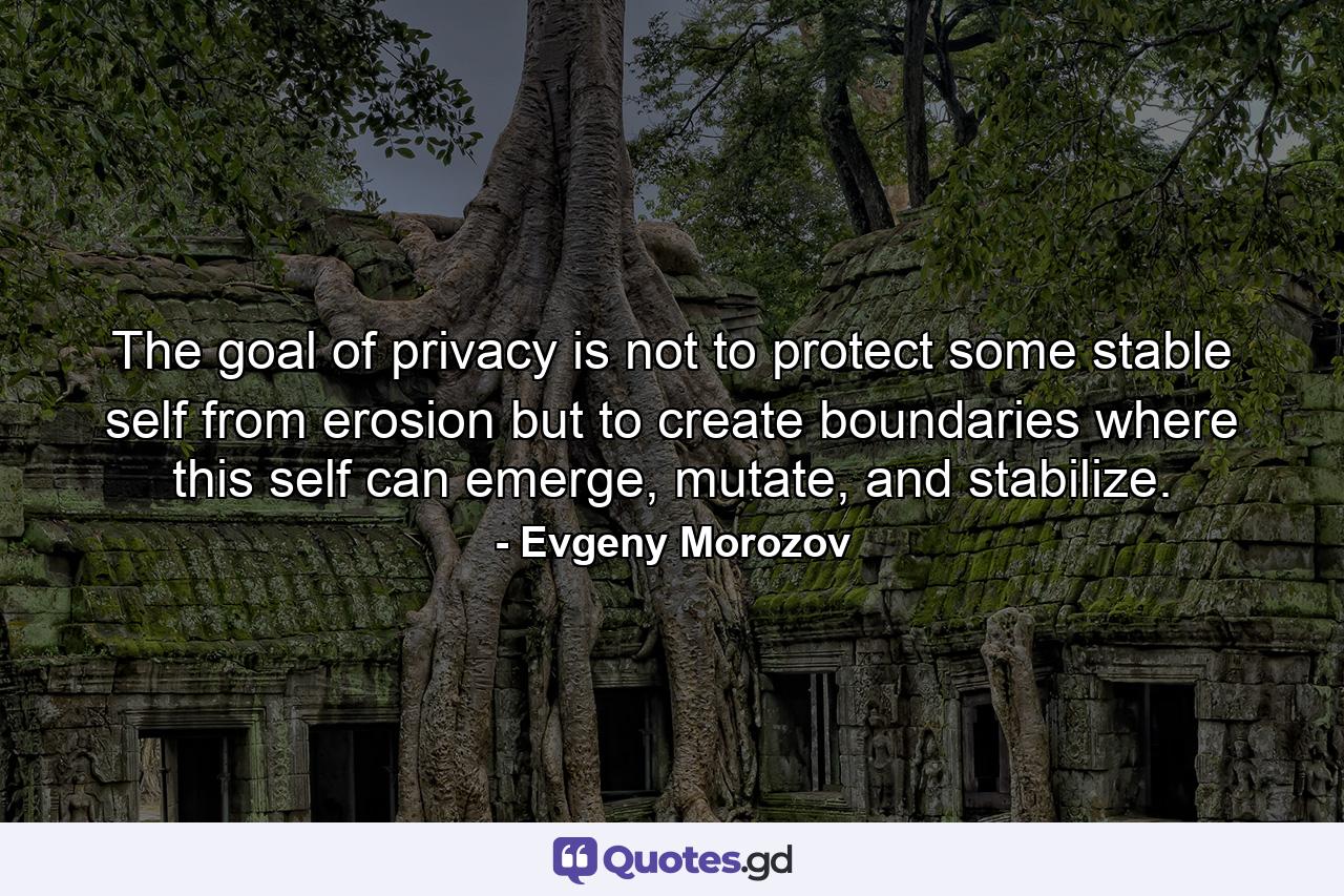 The goal of privacy is not to protect some stable self from erosion but to create boundaries where this self can emerge, mutate, and stabilize. - Quote by Evgeny Morozov