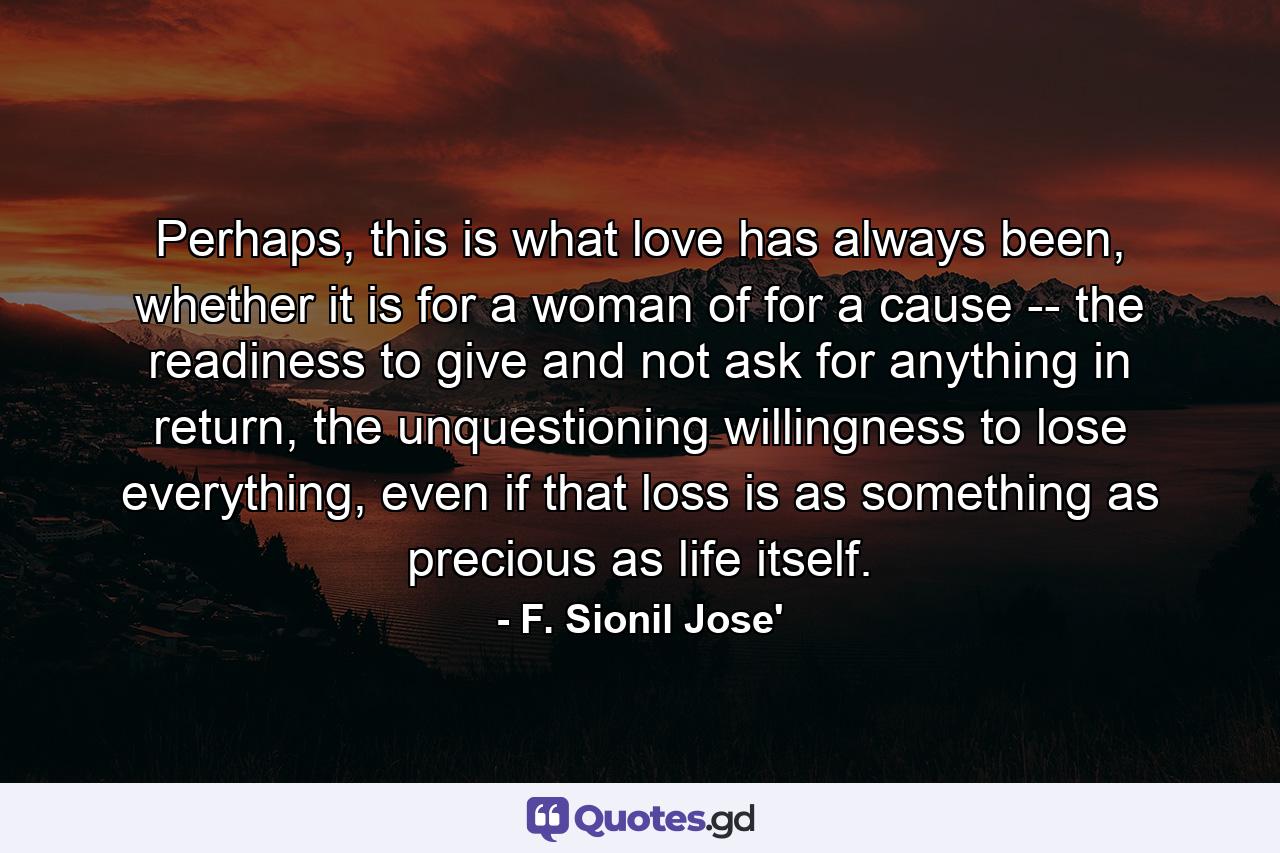 Perhaps, this is what love has always been, whether it is for a woman of for a cause -- the readiness to give and not ask for anything in return, the unquestioning willingness to lose everything, even if that loss is as something as precious as life itself. - Quote by F. Sionil Jose'