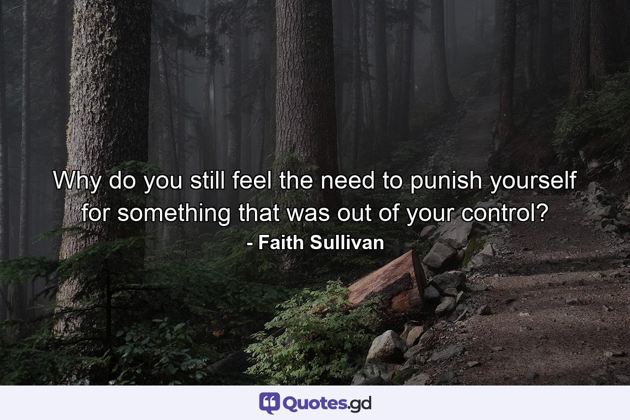 Why do you still feel the need to punish yourself for something that was out of your control? - Quote by Faith Sullivan