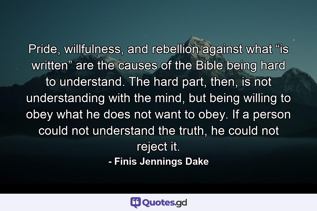 Pride, willfulness, and rebellion against what “is written” are the causes of the Bible being hard to understand. The hard part, then, is not understanding with the mind, but being willing to obey what he does not want to obey. If a person could not understand the truth, he could not reject it. - Quote by Finis Jennings Dake