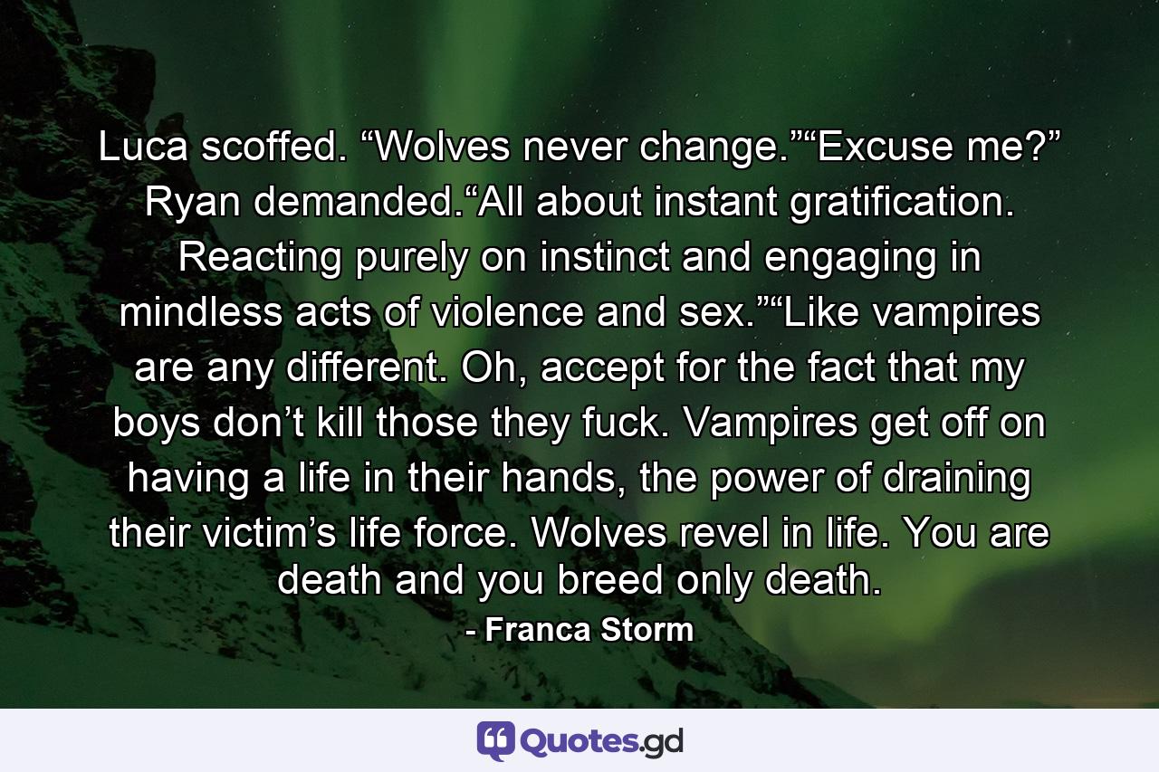 Luca scoffed. “Wolves never change.”“Excuse me?” Ryan demanded.“All about instant gratification. Reacting purely on instinct and engaging in mindless acts of violence and sex.”“Like vampires are any different. Oh, accept for the fact that my boys don’t kill those they fuck. Vampires get off on having a life in their hands, the power of draining their victim’s life force. Wolves revel in life. You are death and you breed only death. - Quote by Franca Storm