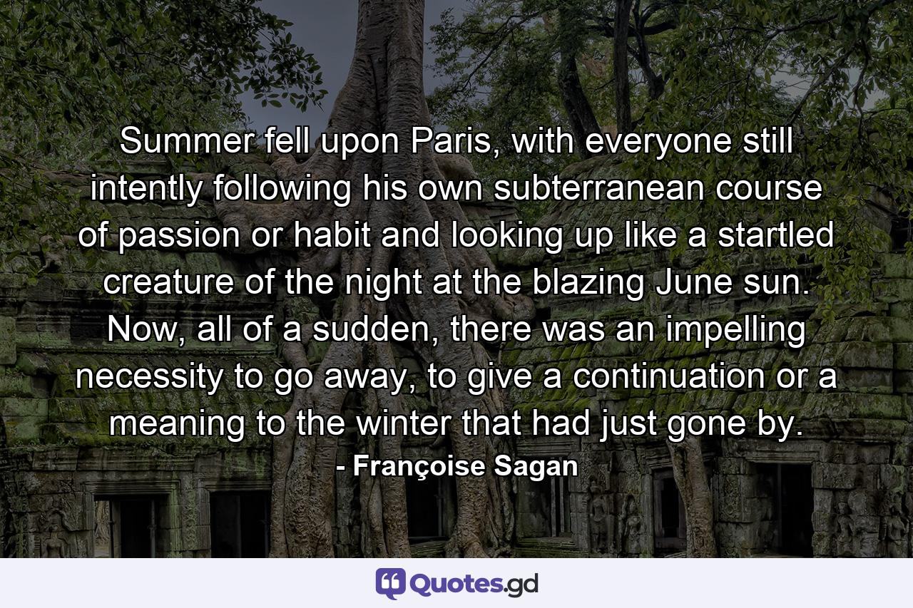 Summer fell upon Paris, with everyone still intently following his own subterranean course of passion or habit and looking up like a startled creature of the night at the blazing June sun. Now, all of a sudden, there was an impelling necessity to go away, to give a continuation or a meaning to the winter that had just gone by. - Quote by Françoise Sagan