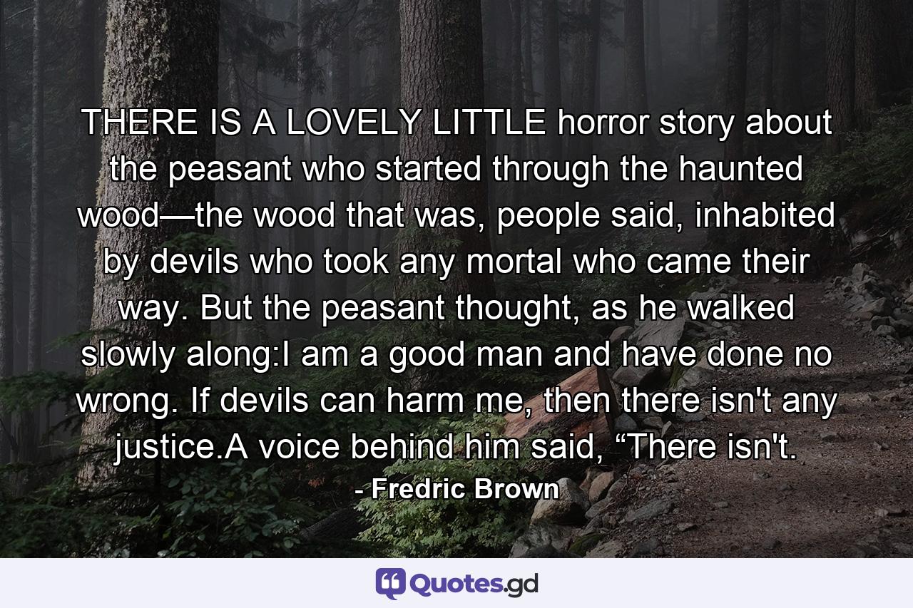 THERE IS A LOVELY LITTLE horror story about the peasant who started through the haunted wood—the wood that was, people said, inhabited by devils who took any mortal who came their way. But the peasant thought, as he walked slowly along:I am a good man and have done no wrong. If devils can harm me, then there isn't any justice.A voice behind him said, “There isn't. - Quote by Fredric Brown