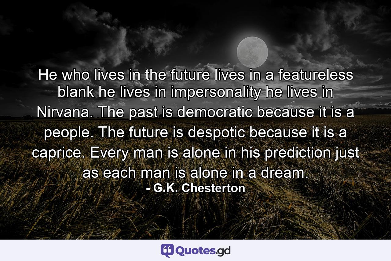 He who lives in the future lives in a featureless blank  he lives in impersonality  he lives in Nirvana. The past is democratic  because it is a people. The future is despotic  because it is a caprice. Every man is alone in his prediction  just as each man is alone in a dream. - Quote by G.K. Chesterton