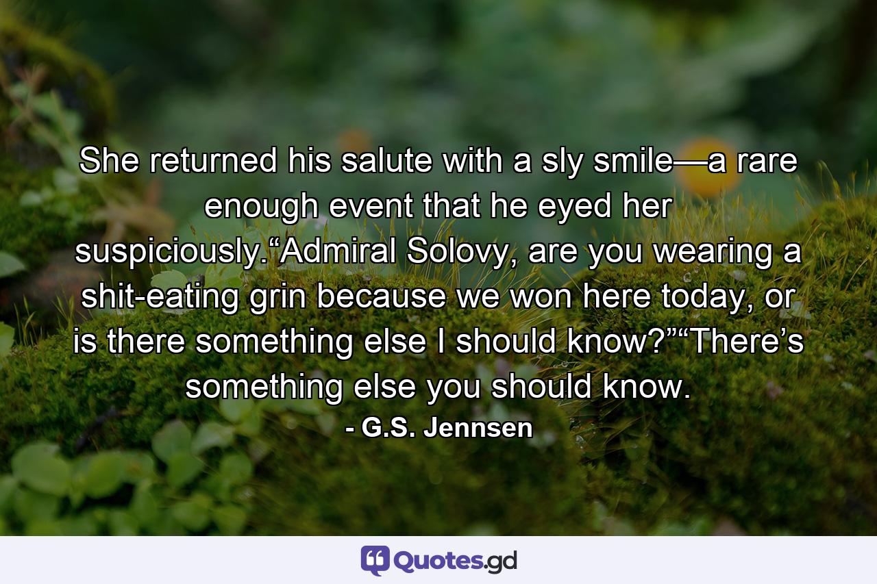 She returned his salute with a sly smile—a rare enough event that he eyed her suspiciously.“Admiral Solovy, are you wearing a shit-eating grin because we won here today, or is there something else I should know?”“There’s something else you should know. - Quote by G.S. Jennsen