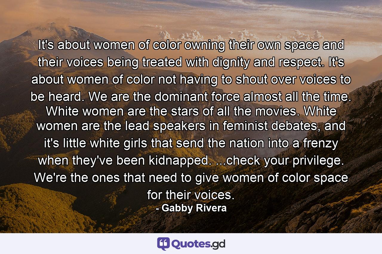 It's about women of color owning their own space and their voices being treated with dignity and respect. It's about women of color not having to shout over voices to be heard. We are the dominant force almost all the time. White women are the stars of all the movies. White women are the lead speakers in feminist debates, and it's little white girls that send the nation into a frenzy when they've been kidnapped. ...check your privilege. We're the ones that need to give women of color space for their voices. - Quote by Gabby Rivera