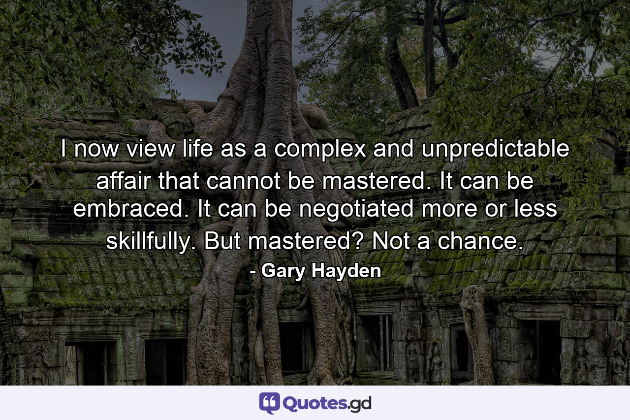 I now view life as a complex and unpredictable affair that cannot be mastered. It can be embraced. It can be negotiated more or less skillfully. But mastered? Not a chance. - Quote by Gary Hayden