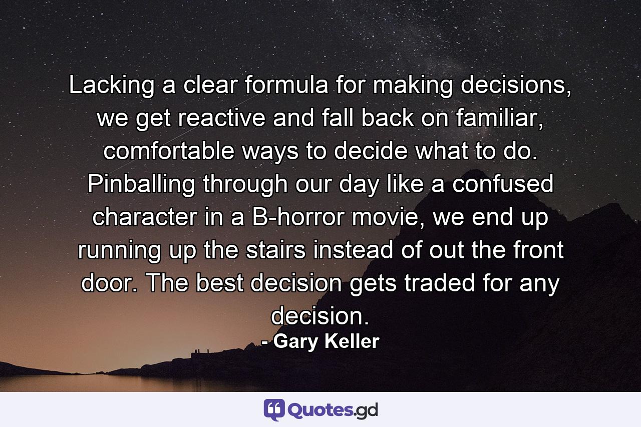 Lacking a clear formula for making decisions, we get reactive and fall back on familiar, comfortable ways to decide what to do. Pinballing through our day like a confused character in a B-horror movie, we end up running up the stairs instead of out the front door. The best decision gets traded for any decision. - Quote by Gary Keller