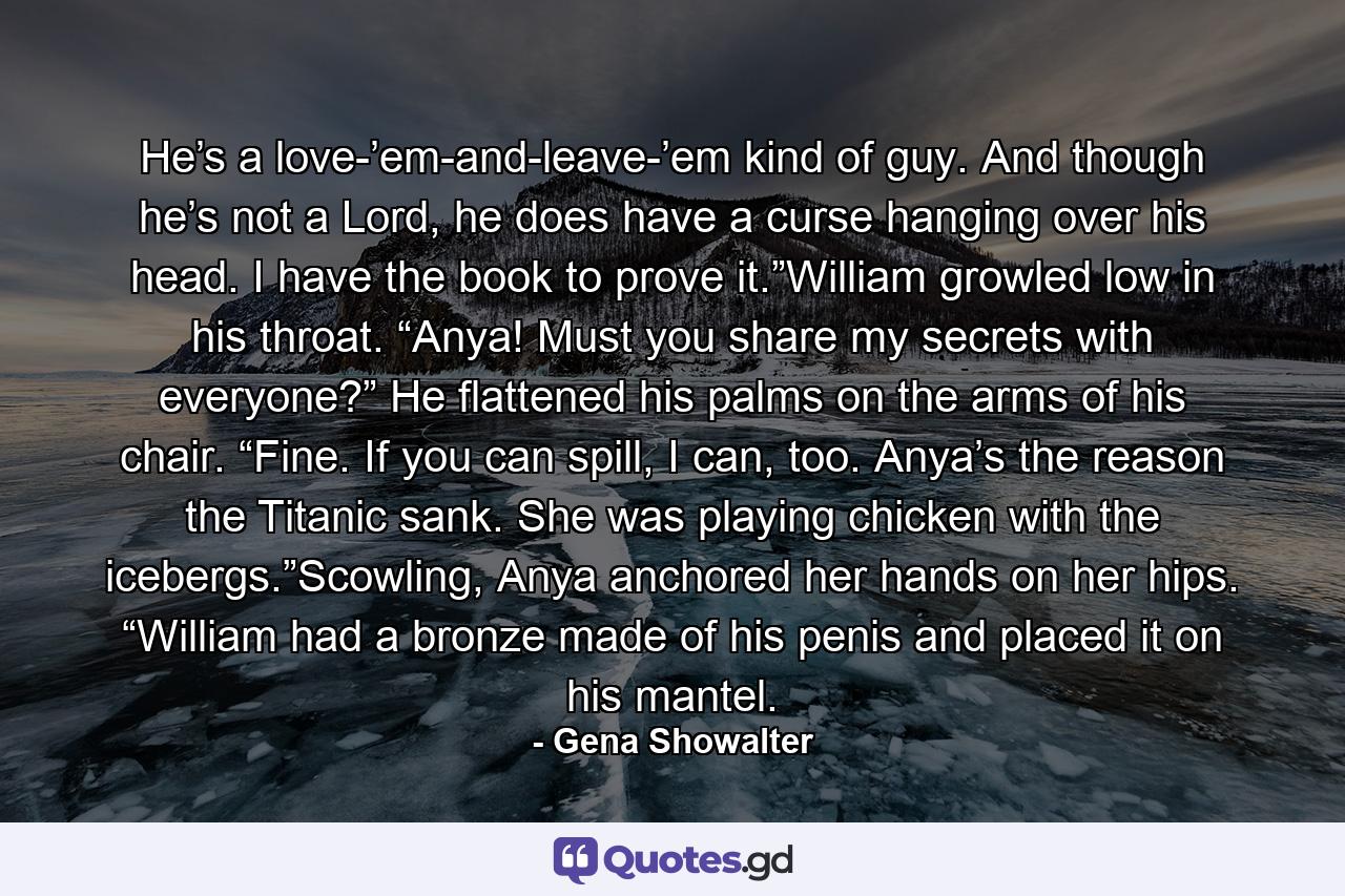 He’s a love-’em-and-leave-’em kind of guy. And though he’s not a Lord, he does have a curse hanging over his head. I have the book to prove it.”William growled low in his throat. “Anya! Must you share my secrets with everyone?” He flattened his palms on the arms of his chair. “Fine. If you can spill, I can, too. Anya’s the reason the Titanic sank. She was playing chicken with the icebergs.”Scowling, Anya anchored her hands on her hips. “William had a bronze made of his penis and placed it on his mantel. - Quote by Gena Showalter